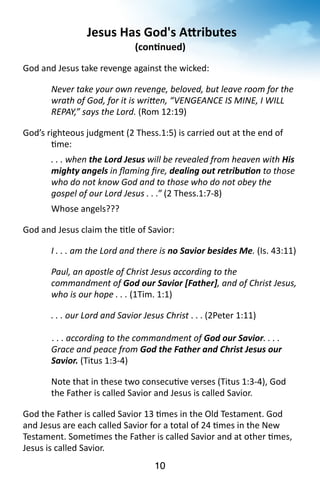 Jesus 
Has 
God's 
ARributes 
(con<nued) 
God 
and 
Jesus 
take 
revenge 
against 
the 
wicked: 
Never 
take 
your 
own 
revenge, 
beloved, 
but 
leave 
room 
for 
the 
wrath 
of 
God, 
for 
it 
is 
wri`en, 
“VENGEANCE 
IS 
MINE, 
I 
WILL 
REPAY,” 
says 
the 
Lord. 
(Rom 
12:19) 
God’s 
righteous 
judgment 
(2 
Thess.1:5) 
is 
carried 
out 
at 
the 
end 
of 
10 
?me: 
. 
. 
. 
when 
the 
Lord 
Jesus 
will 
be 
revealed 
from 
heaven 
with 
His 
mighty 
angels 
in 
flaming 
fire, 
dealing 
out 
retribuJon 
to 
those 
who 
do 
not 
know 
God 
and 
to 
those 
who 
do 
not 
obey 
the 
gospel 
of 
our 
Lord 
Jesus 
. 
. 
.” 
(2 
Thess.1:7-­‐8) 
Whose 
angels??? 
God 
and 
Jesus 
claim 
the 
?tle 
of 
Savior: 
I 
. 
. 
. 
am 
the 
Lord 
and 
there 
is 
no 
Savior 
besides 
Me. 
(Is. 
43:11) 
Paul, 
an 
apostle 
of 
Christ 
Jesus 
according 
to 
the 
commandment 
of 
God 
our 
Savior 
[Father], 
and 
of 
Christ 
Jesus, 
who 
is 
our 
hope 
. 
. 
. 
(1Tim. 
1:1) 
. 
. 
. 
our 
Lord 
and 
Savior 
Jesus 
Christ 
. 
. 
. 
(2Peter 
1:11) 
. 
. 
. 
according 
to 
the 
commandment 
of 
God 
our 
Savior. 
. 
. 
. 
Grace 
and 
peace 
from 
God 
the 
Father 
and 
Christ 
Jesus 
our 
Savior. 
(Titus 
1:3-­‐4) 
Note 
that 
in 
these 
two 
consecu?ve 
verses 
(Titus 
1:3-­‐4), 
God 
the 
Father 
is 
called 
Savior 
and 
Jesus 
is 
called 
Savior. 
God 
the 
Father 
is 
called 
Savior 
13 
?mes 
in 
the 
Old 
Testament. 
God 
and 
Jesus 
are 
each 
called 
Savior 
for 
a 
total 
of 
24 
?mes 
in 
the 
New 
Testament. 
Some?mes 
the 
Father 
is 
called 
Savior 
and 
at 
other 
?mes, 
Jesus 
is 
called 
Savior. 
 