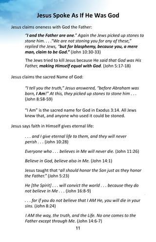 Jesus 
Spoke 
As 
If 
He 
Was 
God 
Jesus 
claims 
oneness 
with 
God 
the 
Father: 
“I 
and 
the 
Father 
are 
one.” 
Again 
the 
Jews 
picked 
up 
stones 
to 
stone 
him. 
. 
. 
.“We 
are 
not 
stoning 
you 
for 
any 
of 
these,” 
replied 
the 
Jews, 
“but 
for 
blasphemy, 
because 
you, 
a 
mere 
man, 
claim 
to 
be 
God.” 
(John 
10:30-­‐33) 
The 
Jews 
tried 
to 
kill 
Jesus 
because 
He 
11 
said 
that 
God 
was 
His 
Father, 
making 
Himself 
equal 
with 
God. 
(John 
5:17-­‐18) 
Jesus 
claims 
the 
sacred 
Name 
of 
God: 
“I 
tell 
you 
the 
truth,” 
Jesus 
answered, 
“before 
Abraham 
was 
born, 
I 
Am!” 
At 
this, 
they 
picked 
up 
stones 
to 
stone 
him 
. 
. 
. 
(John 
8:58-­‐59) 
“I 
Am” 
is 
the 
sacred 
name 
for 
God 
in 
Exodus 
3:14. 
All 
Jews 
knew 
that, 
and 
anyone 
who 
used 
it 
could 
be 
stoned. 
Jesus 
says 
faith 
in 
Himself 
gives 
eternal 
life: 
. 
. 
. 
and 
I 
give 
eternal 
life 
to 
them, 
and 
they 
will 
never 
perish 
. 
. 
. 
(John 
10:28) 
Everyone 
who 
. 
. 
. 
believes 
in 
Me 
will 
never 
die. 
(John 
11:26) 
Believe 
in 
God, 
believe 
also 
in 
Me. 
(John 
14:1) 
Jesus 
taught 
that 
“all 
should 
honor 
the 
Son 
just 
as 
they 
honor 
the 
Father.” 
(John 
5:23) 
He 
[the 
Spirit] 
. 
. 
. 
will 
convict 
the 
world 
. 
. 
. 
because 
they 
do 
not 
believe 
in 
Me 
. 
. 
. 
(John 
16:8-­‐9) 
. 
. 
. 
for 
if 
you 
do 
not 
believe 
that 
I 
AM 
He, 
you 
will 
die 
in 
your 
sins. 
(John 
8:24) 
I 
AM 
the 
way, 
the 
truth, 
and 
the 
Life. 
No 
one 
comes 
to 
the 
Father 
except 
through 
Me. 
(John 
14:6-­‐7) 
 