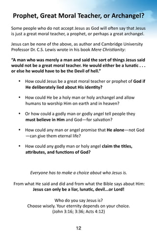 Prophet, 
Great 
Moral 
Teacher, 
or 
Archangel? 
Some 
people 
who 
do 
not 
accept 
Jesus 
as 
God 
will 
olen 
say 
that 
Jesus 
is 
just 
a 
great 
moral 
teacher, 
a 
prophet, 
or 
perhaps 
a 
great 
archangel. 
Jesus 
can 
be 
none 
of 
the 
above, 
as 
author 
and 
Cambridge 
University 
Professor 
Dr. 
C.S. 
Lewis 
wrote 
in 
his 
book 
12 
Mere 
ChrisManity: 
“A 
man 
who 
was 
merely 
a 
man 
and 
said 
the 
sort 
of 
things 
Jesus 
said 
would 
not 
be 
a 
great 
moral 
teacher. 
He 
would 
either 
be 
a 
luna<c 
. 
. 
. 
or 
else 
he 
would 
have 
to 
be 
the 
Devil 
of 
hell.” 
• How 
could 
Jesus 
be 
a 
great 
moral 
teacher 
or 
prophet 
of 
God 
if 
He 
deliberately 
lied 
about 
His 
iden<ty? 
• How 
could 
He 
be 
a 
holy 
man 
or 
holy 
archangel 
and 
allow 
humans 
to 
worship 
Him 
on 
earth 
and 
in 
heaven? 
• Or 
how 
could 
a 
godly 
man 
or 
godly 
angel 
tell 
people 
they 
must 
believe 
in 
Him 
and 
God—for 
salva?on? 
• How 
could 
any 
man 
or 
angel 
promise 
that 
He 
alone—not 
God 
—can 
give 
them 
eternal 
life? 
• How 
could 
any 
godly 
man 
or 
holy 
angel 
claim 
the 
<tles, 
aRributes, 
and 
func<ons 
of 
God? 
Everyone 
has 
to 
make 
a 
choice 
about 
who 
Jesus 
is. 
From 
what 
He 
said 
and 
did 
and 
from 
what 
the 
Bible 
says 
about 
Him: 
Jesus 
can 
only 
be 
a 
liar, 
luna<c, 
devil...or 
Lord! 
Who 
do 
you 
say 
Jesus 
is? 
Choose 
wisely. 
Your 
eternity 
depends 
on 
your 
choice. 
(John 
3:16; 
3:36; 
Acts 
4:12) 
