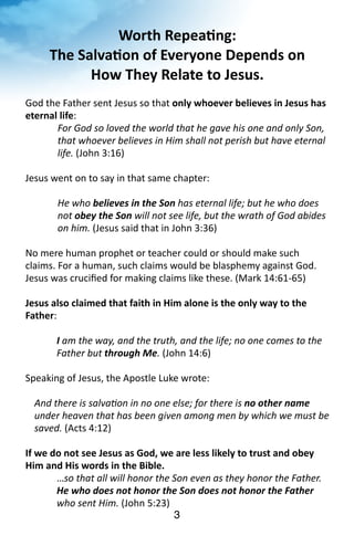 Worth 
Repea<ng: 
The 
Salva<on 
of 
Everyone 
Depends 
on 
How 
They 
Relate 
to 
Jesus. 
am 
the 
way, 
and 
the 
truth, 
and 
the 
life; 
no 
one 
comes 
to 
the 
Father 
but 
3 
God 
the 
Father 
sent 
Jesus 
so 
that 
only 
whoever 
believes 
in 
Jesus 
has 
eternal 
life: 
For 
God 
so 
loved 
the 
world 
that 
he 
gave 
his 
one 
and 
only 
Son, 
that 
whoever 
believes 
in 
Him 
shall 
not 
perish 
but 
have 
eternal 
life. 
(John 
3:16) 
Jesus 
went 
on 
to 
say 
in 
that 
same 
chapter: 
He 
who 
believes 
in 
the 
Son 
has 
eternal 
life; 
but 
he 
who 
does 
not 
obey 
the 
Son 
will 
not 
see 
life, 
but 
the 
wrath 
of 
God 
abides 
on 
him. 
(Jesus 
said 
that 
in 
John 
3:36) 
No 
mere 
human 
prophet 
or 
teacher 
could 
or 
should 
make 
such 
claims. 
For 
a 
human, 
such 
claims 
would 
be 
blasphemy 
against 
God. 
Jesus 
was 
crucified 
for 
making 
claims 
like 
these. 
(Mark 
14:61-­‐65) 
Jesus 
also 
claimed 
that 
faith 
in 
Him 
alone 
is 
the 
only 
way 
to 
the 
Father: 
I 
through 
Me. 
(John 
14:6) 
Speaking 
of 
Jesus, 
the 
Apostle 
Luke 
wrote: 
And 
there 
is 
salvaMon 
in 
no 
one 
else; 
for 
there 
is 
no 
other 
name 
under 
heaven 
that 
has 
been 
given 
among 
men 
by 
which 
we 
must 
be 
saved. 
(Acts 
4:12) 
If 
we 
do 
not 
see 
Jesus 
as 
God, 
we 
are 
less 
likely 
to 
trust 
and 
obey 
Him 
and 
His 
words 
in 
the 
Bible. 
…so 
that 
all 
will 
honor 
the 
Son 
even 
as 
they 
honor 
the 
Father. 
He 
who 
does 
not 
honor 
the 
Son 
does 
not 
honor 
the 
Father 
who 
sent 
Him. 
(John 
5:23) 
3 
 