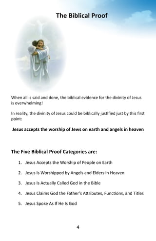 The 
Biblical 
Proof 
When 
all 
is 
said 
and 
done, 
the 
biblical 
evidence 
for 
the 
divinity 
of 
Jesus 
is 
overwhelming! 
In 
reality, 
the 
divinity 
of 
Jesus 
could 
be 
biblically 
jus?fied 
just 
by 
this 
first 
point: 
Jesus 
accepts 
the 
worship 
of 
Jews 
on 
earth 
and 
angels 
in 
heaven 
The 
Five 
Biblical 
Proof 
Categories 
are: 
1. Jesus 
Accepts 
the 
Worship 
of 
People 
on 
Earth 
2. Jesus 
Is 
Worshipped 
by 
Angels 
and 
Elders 
in 
Heaven 
3. Jesus 
Is 
Actually 
Called 
God 
in 
the 
Bible 
4. Jesus 
Claims 
God 
the 
Father’s 
A^ributes, 
Func?ons, 
and 
Titles 
5. Jesus 
Spoke 
As 
If 
He 
Was 
God 
4 
 