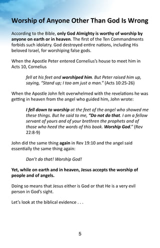 Worship 
of 
Anyone 
Other 
Than 
God 
Is 
Wrong 
According 
to 
the 
Bible, 
only 
God 
Almighty 
is 
worthy 
of 
worship 
by 
5 
anyone 
on 
earth 
or 
in 
heaven. 
The 
first 
of 
the 
Ten 
Commandments 
forbids 
such 
idolatry. 
God 
destroyed 
en?re 
na?ons, 
including 
His 
beloved 
Israel, 
for 
worshiping 
false 
gods. 
When 
the 
Apostle 
Peter 
entered 
Cornelius’s 
house 
to 
meet 
him 
in 
Acts 
10, 
Cornelius 
fell 
at 
his 
feet 
and 
worshiped 
him. 
But 
Peter 
raised 
him 
up, 
saying, 
“Stand 
up; 
I 
too 
am 
just 
a 
man.” 
(Acts 
10:25-­‐26) 
When 
the 
Apostle 
John 
felt 
overwhelmed 
with 
the 
revela?ons 
he 
was 
ge`ng 
in 
heaven 
from 
the 
angel 
who 
guided 
him, 
John 
wrote: 
I 
fell 
down 
to 
worship 
at 
the 
feet 
of 
the 
angel 
who 
showed 
me 
these 
things. 
But 
he 
said 
to 
me, 
“Do 
not 
do 
that. 
I 
am 
a 
fellow 
servant 
of 
yours 
and 
of 
your 
brethren 
the 
prophets 
and 
of 
those 
who 
heed 
the 
words 
of 
this 
book. 
Worship 
God.” 
(Rev 
22:8-­‐9) 
John 
did 
the 
same 
thing 
again 
in 
Rev 
19:10 
and 
the 
angel 
said 
essen?ally 
the 
same 
thing 
again: 
Don’t 
do 
that! 
Worship 
God! 
Yet, 
while 
on 
earth 
and 
in 
heaven, 
Jesus 
accepts 
the 
worship 
of 
people 
and 
of 
angels. 
Doing 
so 
means 
that 
Jesus 
either 
is 
God 
or 
that 
He 
is 
a 
very 
evil 
person 
in 
God’s 
sight. 
Let’s 
look 
at 
the 
biblical 
evidence 
. 
. 
. 
 