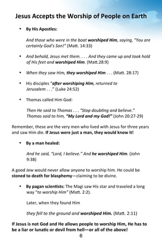 Jesus 
Accepts 
the 
Worship 
of 
People 
on 
Earth 
6 
• By 
His 
Apostles: 
And 
those 
who 
were 
in 
the 
boat 
worshiped 
Him, 
saying, 
“You 
are 
certainly 
God’s 
Son!” 
(Ma^. 
14:33) 
• And 
behold, 
Jesus 
met 
them. 
. 
. 
. 
And 
they 
came 
up 
and 
took 
hold 
of 
His 
feet 
and 
worshiped 
Him. 
(Ma^.28:9) 
• When 
they 
saw 
Him, 
they 
worshiped 
Him 
. 
. 
. 
(Ma^. 
28:17) 
• His 
disciples 
“a@er 
worshiping 
Him, 
returned 
to 
Jerusalem 
. 
. 
.” 
(Luke 
24:52) 
• Thomas 
called 
Him 
God: 
Then 
He 
said 
to 
Thomas 
. 
. 
. 
“Stop 
doubMng 
and 
believe.” 
Thomas 
said 
to 
him, 
“My 
Lord 
and 
my 
God!” 
(John 
20:27-­‐29) 
Remember, 
these 
are 
the 
very 
men 
who 
lived 
with 
Jesus 
for 
three 
years 
and 
saw 
Him 
die. 
If 
Jesus 
were 
just 
a 
man, 
they 
would 
know 
it! 
• By 
a 
man 
healed: 
And 
he 
said, 
“Lord, 
I 
believe.” 
And 
he 
worshiped 
Him. 
(John 
9:38) 
A 
good 
Jew 
would 
never 
allow 
anyone 
to 
worship 
him. 
He 
could 
be 
stoned 
to 
death 
for 
blasphemy—claiming 
to 
be 
divine. 
• By 
pagan 
scien<sts: 
The 
Magi 
saw 
His 
star 
and 
traveled 
a 
long 
way 
“to 
worship 
Him” 
(Ma^. 
2:2). 
Later, 
when 
they 
found 
Him 
they 
fell 
to 
the 
ground 
and 
worshiped 
Him. 
(Ma^. 
2:11) 
If 
Jesus 
is 
not 
God 
and 
He 
allows 
people 
to 
worship 
Him, 
He 
has 
to 
be 
a 
liar 
or 
luna<c 
or 
devil 
from 
hell—or 
all 
of 
the 
above! 
 