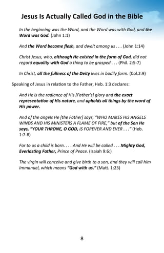 Jesus 
Is 
Actually 
Called 
God 
in 
the 
Bible 
In 
the 
beginning 
was 
the 
Word, 
and 
the 
Word 
was 
with 
God, 
and 
8 
the 
Word 
was 
God. 
(John 
1:1) 
And 
the 
Word 
became 
flesh, 
and 
dwelt 
among 
us 
. 
. 
. 
(John 
1:14) 
Christ 
Jesus, 
who, 
although 
He 
existed 
in 
the 
form 
of 
God, 
did 
not 
regard 
equality 
with 
God 
a 
thing 
to 
be 
grasped 
. 
. 
. 
(Phil. 
2:5-­‐7) 
In 
Christ, 
all 
the 
fullness 
of 
the 
Deity 
lives 
in 
bodily 
form. 
(Col.2:9) 
Speaking 
of 
Jesus 
in 
rela?on 
to 
the 
Father, 
Heb. 
1:3 
declares: 
And 
He 
is 
the 
radiance 
of 
His 
[Father's] 
glory 
and 
the 
exact 
representaJon 
of 
His 
nature, 
and 
upholds 
all 
things 
by 
the 
word 
of 
His 
power. 
And 
of 
the 
angels 
He 
[the 
Father] 
says, 
“WHO 
MAKES 
HIS 
ANGELS 
WINDS 
AND 
HIS 
MINISTERS 
A 
FLAME 
OF 
FIRE,” 
but 
of 
the 
Son 
He 
says, 
“YOUR 
THRONE, 
O 
GOD, 
IS 
FOREVER 
AND 
EVER 
. 
. 
.” 
(Heb. 
1:7-­‐8) 
For 
to 
us 
a 
child 
is 
born. 
. 
. 
. 
And 
He 
will 
be 
called 
. 
. 
. 
Mighty 
God, 
EverlasJng 
Father, 
Prince 
of 
Peace. 
(Isaiah 
9:6:) 
The 
virgin 
will 
conceive 
and 
give 
birth 
to 
a 
son, 
and 
they 
will 
call 
him 
Immanuel, 
which 
means 
“God 
with 
us.” 
(Ma^. 
1:23) 
 