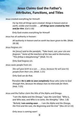 Jesus 
Claims 
God 
the 
Father’s 
ARributes, 
Func<ons, 
and 
Titles 
Jesus 
created 
everything 
for 
Himself: 
For 
by 
Him 
all 
things 
were 
created: 
things 
in 
heaven 
and 
on 
earth, 
visible 
and 
invisible 
. 
. 
. 
9 
all 
things 
were 
created 
by 
Him 
and 
for 
Him. 
(Col.1:16) 
Only 
God 
creates 
everything 
for 
Himself 
Jesus 
has 
all 
authority 
in 
heaven: 
All 
authority 
in 
heaven 
and 
on 
earth 
has 
been 
given 
to 
Me. 
(Ma^. 
28:18) 
Jesus 
forgives 
sin: 
He 
[Jesus] 
said 
to 
the 
paralyMc, 
“Take 
heart, 
son; 
your 
sins 
are 
forgiven.” 
Some 
of 
the 
teachers 
of 
the 
law 
said 
to 
themselves, 
“This 
fellow 
is 
blaspheming!” 
(Ma^. 
9:1-­‐3) 
Only 
God 
forgives 
sin. 
Jesus 
saves 
people 
from 
sin: 
She 
will 
give 
birth 
to 
a 
son 
. 
. 
. 
Jesus, 
because 
He 
will 
save 
his 
people 
from 
their 
sins. 
(Ma^. 
1:21) 
Only 
God 
can 
do 
that. 
Therefore 
He 
is 
able 
to 
save 
completely 
those 
who 
come 
to 
God 
through 
Him, 
because 
He 
always 
lives 
to 
intercede 
for 
them. 
(Heb. 
7:25) 
Jesus 
and 
the 
Father 
claim 
the 
?tle 
of 
the 
Alpha 
and 
Omega: 
“I 
am 
the 
Alpha 
and 
the 
Omega,” 
says 
the 
Lord 
God, 
“Who 
is, 
and 
Who 
was, 
and 
Who 
is 
to 
come, 
the 
Almighty.” 
(Rev. 
1:8) 
“Behold, 
I 
am 
coming 
soon 
. 
. 
. 
I 
am 
the 
Alpha 
and 
the 
Omega, 
the 
First 
and 
the 
Last, 
the 
Beginning 
and 
the 
End.” 
(Rev.22:12-­‐13) 
Only 
Jesus 
is 
coming 
soon! 
 
