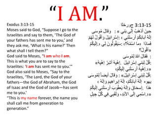 “I AM.”Exodus 3:13-15
Moses said to God, “Suppose I go to the
Israelites and say to them, ‘The God of
your fathers has sent me to you,’ and
they ask me, ‘What is his name?’ Then
what shall I tell them?”
God said to Moses, “I am who I am.
This is what you are to say to the
Israelites: ‘I am has sent me to you.’”
God also said to Moses, “Say to the
Israelites, ‘The Lord, the God of your
fathers—the God of Abraham, the God
of Isaac and the God of Jacob—has sent
me to you.’
“This is my name forever, the name you
shall call me from generation to
generation.”
‫ﺝﻭﺮﺨﻟﺍ‬ 3:13-15
ََ‫ل‬‫قا‬ َ‫و‬‫ى‬َ‫س‬‫و‬ُ‫م‬ : « ََ‫ين‬ ِ‫ح‬َُ‫ب‬َ‫ه‬‫أذ‬‫ى‬َ‫ل‬‫إ‬ََ‫ب‬‫ني‬
ََ‫ل‬‫ي‬ِ‫ئ‬‫را‬ْ‫س‬‫إ‬َُ‫ل‬‫و‬ُ‫ق‬‫أ‬ َ‫و‬َْ‫م‬ُ‫ه‬َ‫ل‬ : ‹ َُ‫ه‬َ‫ل‬‫إ‬َْ‫م‬ُ‫ك‬ِ‫ئ‬‫آبا‬ََ‫س‬‫أر‬‫ي‬ِ‫ن‬َ‫َل‬
َْ‫م‬ُ‫ك‬‫ي‬َ‫ل‬‫›.إ‬ ََ‫ون‬ُ‫ل‬‫و‬ُ‫ق‬َ‫ي‬َ‫س‬‫ي‬ِ‫ل‬ : ‹ ‫ما‬َُ‫ه‬ُ‫م‬ْ‫س‬‫ا‬‫؟‬ › ‫ماذا‬َ‫ف‬
َُ‫ل‬‫و‬ُ‫ق‬‫أ‬‫؟‬ »
ََ‫ل‬‫قا‬َ‫ف‬َُ‫للا‬‫ى‬َ‫س‬‫و‬ُ‫م‬ِ‫ل‬ :
« َْ‫ه‬ِ‫ي‬ْ‫ه‬‫إ‬َْ‫ر‬ِ‫ش‬‫أ‬َْ‫ه‬ِ‫ي‬ْ‫ه‬‫إ‬ . َْ‫ل‬ُ‫ق‬‫ني‬َ‫ب‬ِ‫ل‬َِ‫ئ‬‫را‬ْ‫س‬‫إ‬ََ‫ل‬‫ي‬ :
‹ َْ‫ه‬ِ‫ي‬ْ‫ه‬‫إ‬‫ي‬ِ‫ن‬َ‫َل‬َ‫س‬‫أر‬َْ‫م‬ُ‫ك‬‫ي‬َ‫ل‬‫إ‬ .›»
ََ‫ل‬‫قا‬ َ‫و‬َ‫أيضا‬‫ى‬َ‫س‬‫و‬ُ‫م‬ِ‫ل‬ : « َْ‫ل‬ُ‫ق‬‫ي‬ِ‫ن‬َ‫ب‬ِ‫ل‬ََ‫ل‬‫ي‬ِ‫ئ‬‫را‬ْ‫س‬‫إ‬ :
‹ ‫يهوه‬َُ‫ه‬َ‫ل‬‫إ‬َْ‫م‬ُ‫ك‬ِ‫ئ‬‫آبا‬،َُ‫ه‬َ‫ل‬‫إ‬‫ي‬ِ‫ه‬‫إبرا‬ََ‫م‬َُ‫ه‬َ‫ل‬‫إ‬ َ‫و‬
ََ‫اق‬َ‫ح‬‫إس‬َُ‫ه‬َ‫ل‬‫إ‬ َ‫و‬ََ‫وب‬ُ‫ق‬‫ع‬َ‫ي‬َِ‫ن‬َ‫َل‬َ‫س‬‫أر‬‫ي‬َْ‫م‬ُ‫ك‬‫ي‬َ‫ل‬‫إ‬ . ‫ذا‬َ‫ه‬
‫ي‬ِ‫م‬ْ‫س‬‫ا‬‫ى‬َ‫ل‬‫إ‬َِ‫د‬َ‫ب‬‫األ‬،‫ي‬ِ‫ب‬َ‫ق‬َ‫ل‬ َ‫و‬َِ‫ف‬‫ي‬َِ‫ل‬ُ‫ك‬َ‫يل‬ ِ‫ج‬ .›»
 