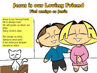 Jesus is our loving friend.
He is always near.
He will guide us when we
pray;
Every child is dear.
Fiel amigo es Jesús.
Siempre cerca ̮está.
A los niños por doquier
manda su solaz.
 