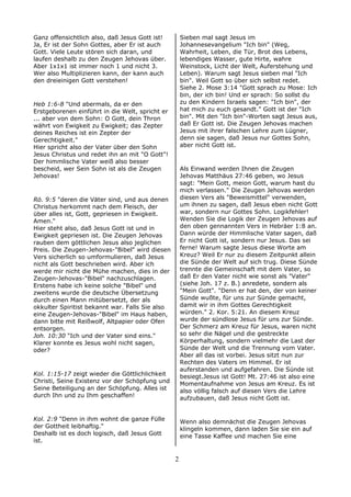 Ganz offensichtlich also, daß Jesus Gott ist!
Ja, Er ist der Sohn Gottes, aber Er ist auch
Gott. Viele Leute stören sich daran, und
laufen deshalb zu den Zeugen Jehovas über.
Aber 1x1x1 ist immer noch 1 und nicht 3.
Wer also Multiplizieren kann, der kann auch
den dreieinigen Gott verstehen!
Heb 1:6-8 "Und abermals, da er den
Erstgeborenen einführt in die Welt, spricht er
... aber von dem Sohn: O Gott, dein Thron
währt von Ewigkeit zu Ewigkeit; das Zepter
deines Reiches ist ein Zepter der
Gerechtigkeit."
Hier spricht also der Vater über den Sohn
Jesus Christus und redet ihn an mit "O Gott"!
Der himmlische Vater weiß also besser
bescheid, wer Sein Sohn ist als die Zeugen
Jehovas!
Rö. 9:5 "deren die Väter sind, und aus denen
Christus herkommt nach dem Fleisch, der
über alles ist, Gott, gepriesen in Ewigkeit.
Amen."
Hier steht also, daß Jesus Gott ist und in
Ewigkeit gepriesen ist. Die Zeugen Jehovas
rauben dem göttlichen Jesus also jeglichen
Preis. Die Zeugen-Jehovas-"Bibel" wird diesen
Vers sicherlich so umformulieren, daß Jesus
nicht als Gott beschrieben wird. Aber ich
werde mir nicht die Mühe machen, dies in der
Zeugen-Jehovas-"Bibel" nachzuschlagen.
Erstens habe ich keine solche "Bibel" und
zweitens wurde die deutsche Übersetzung
durch einen Mann mitübersetzt, der als
okkulter Spiritist bekannt war. Falls Sie also
eine Zeugen-Jehovas-"Bibel" im Haus haben,
dann bitte mit Reißwolf, Altpapier oder Ofen
entsorgen.
Joh. 10:30 "Ich und der Vater sind eins."
Klarer konnte es Jesus wohl nicht sagen,
oder?
Kol. 1:15-17 zeigt wieder die Göttlichlichkeit
Christi, Seine Existenz vor der Schöpfung und
Seine Beteiligung an der Schöpfung. Alles ist
durch Ihn und zu Ihm geschaffen!
Kol. 2:9 "Denn in ihm wohnt die ganze Fülle
der Gottheit leibhaftig."
Deshalb ist es doch logisch, daß Jesus Gott
ist.
Sieben mal sagt Jesus im
Johannesevangelium "Ich bin" (Weg,
Wahrheit, Leben, die Tür, Brot des Lebens,
lebendiges Wasser, gute Hirte, wahre
Weinstock, Licht der Welt, Auferstehung und
Leben). Warum sagt Jesus sieben mal "Ich
bin". Weil Gott so über sich selbst redet.
Siehe 2. Mose 3:14 "Gott sprach zu Mose: Ich
bin, der ich bin! Und er sprach: So sollst du
zu den Kindern Israels sagen: "Ich bin", der
hat mich zu euch gesandt." Gott ist der "Ich
bin". Mit den "Ich bin"-Worten sagt Jesus aus,
daß Er Gott ist. Die Zeugen Jehovas machen
Jesus mit ihrer falschen Lehre zum Lügner,
denn sie sagen, daß Jesus nur Gottes Sohn,
aber nicht Gott ist.
Als Einwand werden Ihnen die Zeugen
Jehovas Matthäus 27:46 geben, wo Jesus
sagt: "Mein Gott, meion Gott, warum hast du
mich verlassen." Die Zeugen Jehovas werden
diesen Vers als "Beweismittel" verwenden,
um ihnen zu sagen, daß Jesus eben nicht Gott
war, sondern nur Gottes Sohn. Logikfehler!
Wenden Sie die Logik der Zeugen Jehovas auf
den oben gennannten Vers in Hebräer 1:8 an.
Dann würde der Himmlische Vater sagen, daß
Er nicht Gott ist, sondern nur Jesus. Das sei
ferne! Warum sagte Jesus diese Worte am
Kreuz? Weil Er nur zu diesem Zeitpunkt allein
die Sünde der Welt auf sich trug. Diese Sünde
trennte die Gemeinschaft mit dem Vater, so
daß Er den Vater nicht wie sonst als "Vater"
(siehe Joh. 17 z. B.) anredete, sondern als
"Mein Gott". "Denn er hat den, der von keiner
Sünde wußte, für uns zur Sünde gemacht,
damit wir in ihm Gottes Gerechtigkeit
würden." 2. Kor. 5:21. An diesem Kreuz
wurde der sündlose Jesus für uns zur Sünde.
Der Schmerz am Kreuz für Jesus, waren nicht
so sehr die Nägel und die gestreckte
Körperhaltung, sondern vielmehr die Last der
Sünde der Welt und die Trennung vom Vater.
Aber all das ist vorbei. Jesus sitzt nun zur
Rechten des Vaters im Himmel. Er ist
auferstanden und aufgefahren. Die Sünde ist
besiegt.Jesus ist Gott! Mt. 27:46 ist also eine
Momentaufnahme von Jesus am Kreuz. Es ist
also völlig falsch auf diesen Vers die Lehre
aufzubauen, daß Jesus nicht Gott ist.
Wenn also demnächst die Zeugen Jehovas
klingeln kommen, dann laden Sie sie ein auf
eine Tasse Kaffee und machen Sie eine
2
 