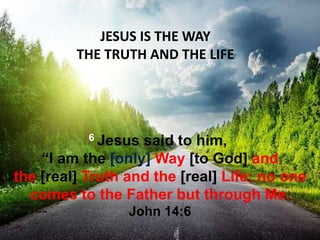 JESUS IS THE WAY
THE TRUTH AND THE LIFE
6 Jesus said to him,
“I am the [only] Way [to God] and
the [real] Truth and the [real] Life; no one
comes to the Father but through Me.
John 14:6
 