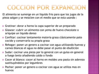 El alimento se sumerge en un liquido frio para que los jugos de la
pieza salgan y se mezclen con el medio que se esta usando :
 Gratinar: dorar a horno la capa superior de un preparado
 Glasear: cubrir un alimento con yema de huevo chocolate o
ariquipe un liquido denso
 Confitar: cocinar lentamente materia grasa clásicamente pato
cocido y conservarlo su propia grasa
 Rehogar: poner un genero a cocinar con agua utilizando huevos y
carnes blancas el agua no debe pasar el punto de ebullición
 Sudar: cocinar una pieza por lo general con un guiso en general
a fuego lento añadiendo caldo o fondo
 Cocer al blanco: cocer al horno en moldes una pasta sin aderezo
sustituyéndolos por legumbres
 Pochar: poner un genero a cocinar con agua se utiliza mas en
huevos
 
