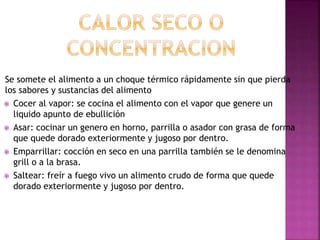 Se somete el alimento a un choque térmico rápidamente sin que pierda
los sabores y sustancias del alimento
 Cocer al vapor: se cocina el alimento con el vapor que genere un
liquido apunto de ebullición
 Asar: cocinar un genero en horno, parrilla o asador con grasa de forma
que quede dorado exteriormente y jugoso por dentro.
 Emparrillar: cocción en seco en una parrilla también se le denomina
grill o a la brasa.
 Saltear: freír a fuego vivo un alimento crudo de forma que quede
dorado exteriormente y jugoso por dentro.
 