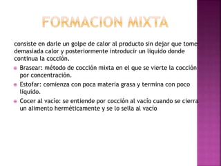 consiste en darle un golpe de calor al producto sin dejar que tome
demasiada calor y posteriormente introducir un liquido donde
continua la cocción.
 Brasear: método de cocción mixta en el que se vierte la cocción
por concentración.
 Estofar: comienza con poca materia grasa y termina con poco
liquido.
 Cocer al vacío: se entiende por cocción al vacío cuando se cierra
un alimento herméticamente y se lo sella al vacío
 