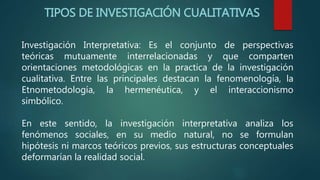 TIPOS DE INVESTIGACIÓN CUALITATIVAS
Investigación Interpretativa: Es el conjunto de perspectivas
teóricas mutuamente interrelacionadas y que comparten
orientaciones metodológicas en la practica de la investigación
cualitativa. Entre las principales destacan la fenomenología, la
Etnometodología, la hermenéutica, y el interaccionismo
simbólico.
En este sentido, la investigación interpretativa analiza los
fenómenos sociales, en su medio natural, no se formulan
hipótesis ni marcos teóricos previos, sus estructuras conceptuales
deformarían la realidad social.
 