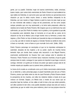 gente, por su pueblo. Doloritas mujer de buenos sentimientos, noble, amorosa, 
buena madre, pero sobre todo enamorada de Pedro Paramo el cual enaltecía los 
ojos bellos de Doloritas, lo cual sirvió para que este hombre se aprovechara de la 
situación ya que le debía mucho dinero a varias familias incluyendo la de 
Doloritas, por eso mando a Fulgor Sedeno a pedir la mano de esta mujer ya que 
en ese momento ella estaba a cargo de las posesiones, así fue como acepto 
aunque pensaba que era muy apresurado y no tenía nada preparado, utilizo los 
vestidos de la madre de Pedro Paramo. Me imagino que en su matrimonio fue solo 
sufrimiento, ya que Don Pedro la trataba mal, le gritaba y no le gustaba lo que ella 
le preparaba para atenderlo, llego el momento en el que ella se canso de la 
situación se fue de la Media Luna al lugar donde vivía su hermana y nunca más 
regreso, y Don Pedro no hizo el intento por buscarla los dejo en el abandono a ella 
y a su hijo, por ello lo mando de regreso a Cómala “Donde se ventila la vida como 
si fuera un murmullo, como si fuera un puro murmullo de la vida”. (Rulfo, 2005) 
Pedro Paramo personaje sin escrúpulos al que no le importaba sobrepasar la 
autoridad, abusaba de las mujeres y de su poder, dueño de muchas tierras 
teniendo hijos por donde fuera aunque solo reconoció a uno Miguel Paramo, 
enamorado perdidamente de Susana San Juan aunque esta lo estuviera de 
Florencio. Pedro Paramo es el hombre típico mexicano machista, al que le gusta 
siempre tener la razón, conseguir lo que quiere sin importar lo que haga o como lo 
consiga, intimidar a la gente por el abuso de poder que ejerce aunque esto le de 
mandar espeto por aquellos que no quieren tener problemas con él. 
La trama de la novela es complicada como ya lo había mencionado anteriormente 
es un laberinto y cada personaje juega un papel importante para dar pie a Pedro 
Paramo, pienso que habla sobre la vida de Juan Preciado y Pedro Paramo desde 
la perspectiva de los muertos, son ellos los relatores hablan a través de lo que 
vivieron en Cómala, Sáyula y la Media luna; a través de sus voces que se 
escuchan bajo las tumbas, en las calles al salir la luna y los que andan penando, 
son ellos quienes le dan vida a ese pueblo desolado aunque sea solo por voces y 
apariciones ya que no están vivos para reclamar y decir con sus propias voces los 
3 
 