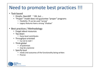 Need to promote best practices !!!
• Task based
• OmpSs, OpenMP   ~ OK, but …
• “Proper” model does not guarantee “proper” programs
• Flexibility  can be used “wrong”
• Legacy features have a strong “shadow”
• Best practices / Methodology
• Forget about resources
• Top down
• Every level contributes
• Throughput oriented
• try not to stall !
• Think global
• of potentials
• may be unprecise
• Specify local
• needs and outcomes of the functionality being written
• Precise
 