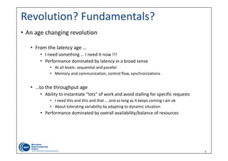 5
Revolution? Fundamentals?
• An age changing revolution
• From the latency age …
• I need something … I need it now !!! 
• Performance dominated by latency in a broad sense
• At all levels: sequential and parallel  
• Memory and communication, control flow, synchronizations
• …to the throughput age 
• Ability to instantiate “lots” of work and avoid stalling for specific requests 
• I need this and this and that … and as long as it keeps coming I am ok
• About tolerating variability by adapting to dynamic situation
• Performance dominated by overall availability/balance of resources
 