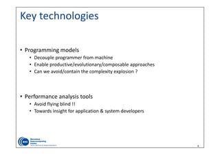 6
Key technologies
• Programming models
• Decouple programmer from machine
• Enable productive/evolutionary/composable approaches
• Can we avoid/contain the complexity explosion ?
• Performance analysis tools
• Avoid flying blind !!
• Towards insight for application & system developers 
 