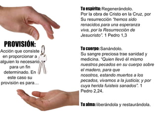 PROVISIÓN:
Acción que consiste
en proporcionar a
alguien lo necesario
para un fin
determinado. En
este caso su
provisión es para…
Tu espíritu: Regenerándolo.
Por la obra de Cristo en la Cruz, por
Su resurrección “hemos sido
renacidos para una esperanza
viva, por la Resurrección de
Jesucristo”. 1 Pedro 1,3
Tu cuerpo: Sanándolo.
Su sangre preciosa trae sanidad y
medicina. “Quien llevó él mismo
nuestros pecados en su cuerpo sobre
el madero, para que
nosotros, estando muertos a los
pecados, vivamos a la justicia; y por
cuya herida fuisteis sanados”. 1
Pedro 2,24.
Tu alma: liberándola y restaurándola.
 