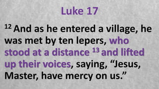 Luke 17
12 And as he entered a village, he
was met by ten lepers, who
stood at a distance 13 and lifted
up their voices, saying, “Jesus,
Master, have mercy on us.”
 