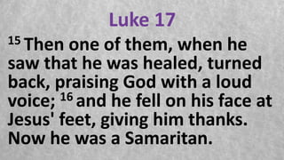 Luke 17
15 Then one of them, when he
saw that he was healed, turned
back, praising God with a loud
voice; 16 and he fell on his face at
Jesus' feet, giving him thanks.
Now he was a Samaritan.
 