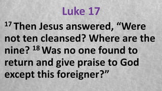 Luke 17
17 Then Jesus answered, “Were
not ten cleansed? Where are the
nine? 18 Was no one found to
return and give praise to God
except this foreigner?”
 