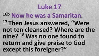 Luke 17
16b Now he was a Samaritan.
17 Then Jesus answered, “Were
not ten cleansed? Where are the
nine? 18 Was no one found to
return and give praise to God
except this foreigner?”
 