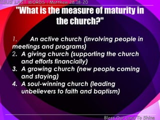 "What is the measure of maturity in
            the church?"
1.    An active church (involving people in
meetings and programs)
2. A giving church (supporting the church
   and efforts financially)
3. A growing church (new people coming
   and staying)
4. A soul-winning church (leading
   unbelievers to faith and baptism)
 