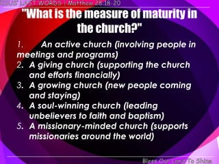 "What is the measure of maturity in
            the church?"
1.    An active church (involving people in
meetings and programs)
2. A giving church (supporting the church
   and efforts financially)
3. A growing church (new people coming
   and staying)
4. A soul-winning church (leading
   unbelievers to faith and baptism)
5. A missionary-minded church (supports
   missionaries around the world)
 