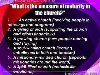 "What is the measure of maturity in
            the church?"
1.    An active church (involving people in
meetings and programs)
2. A giving church (supporting the church
   and efforts financially)
3. A growing church (new people coming
   and staying)
4. A soul-winning church (leading
   unbelievers to faith and baptism)
5. A missionary-minded church (supports
   missionaries around the world)
6. A Spirit-filled church (enthusiastic,
   emotional)
 