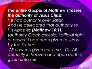 The entire Gospel of Matthew stresses
the authority of Jesus Christ.
He had authority over Satan,
And He delegated that authority to
His Apostles (Matthew 10:1).
(authority Greek-exousia, ―official right
or power‖) had been given to Jesus
by the Father.
 All power is given unto me—Or, All
authority in heaven and upon earth is
given unto me.
 