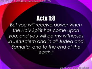 Acts 1:8
 But you will receive power when
   the Holy Spirit has come upon
you, and you will be my witnesses
in Jerusalem and in all Judea and
  Samaria, and to the end of the
                earth."
 