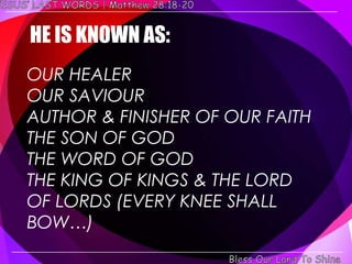 HE IS KNOWN AS:
OUR HEALER
OUR SAVIOUR
AUTHOR & FINISHER OF OUR FAITH
THE SON OF GOD
THE WORD OF GOD
THE KING OF KINGS & THE LORD
OF LORDS (EVERY KNEE SHALL
BOW…)
 