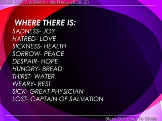 WHERE THERE IS:
SADNESS- JOY
HATRED- LOVE
SICKNESS- HEALTH
SORROW- PEACE
DESPAIR- HOPE
HUNGRY- BREAD
THIRST- WATER
WEARY- REST
SICK- GREAT PHYSICIAN
LOST- CAPTAIN OF SALVATION
 