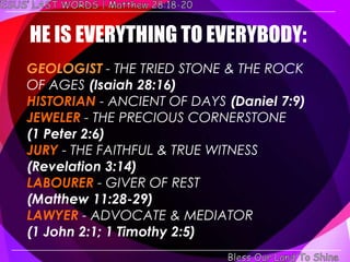 HE IS EVERYTHING TO EVERYBODY:
GEOLOGIST - THE TRIED STONE & THE ROCK
OF AGES (Isaiah 28:16)
HISTORIAN - ANCIENT OF DAYS (Daniel 7:9)
JEWELER - THE PRECIOUS CORNERSTONE
(1 Peter 2:6)
JURY - THE FAITHFUL & TRUE WITNESS
(Revelation 3:14)
LABOURER - GIVER OF REST
(Matthew 11:28-29)
LAWYER - ADVOCATE & MEDIATOR
(1 John 2:1; 1 Timothy 2:5)
 