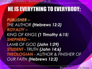 HE IS EVERYTHING TO EVERYBODY:
PUBLISHER –
THE AUTHOR (Hebrews 12:2)
ROYALTY –
KING OF KINGS (1 Timothy 6:15)
SHEPHERD –
LAMB OF GOD (John 1:29)
STUDENT - TRUTH (John 14:6)
THEOLOGIAN - AUTHOR & FINISHER OF
OUR FAITH (Hebrews 12:2)
 
