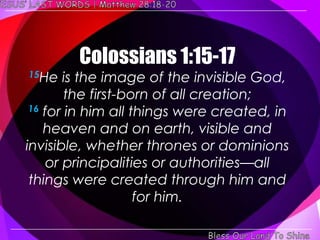 Colossians 1:15-17
15He    is the image of the invisible God,
        the first-born of all creation;
 16 for in him all things were created, in

    heaven and on earth, visible and
invisible, whether thrones or dominions
     or principalities or authorities—all
 things were created through him and
                    for him.
 