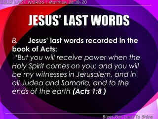 B. Jesus’ last words recorded in the
book of Acts:
―But you will receive power when the
Holy Spirit comes on you; and you will
be my witnesses in Jerusalem, and in
all Judea and Samaria, and to the
ends of the earth (Acts 1:8 )
 