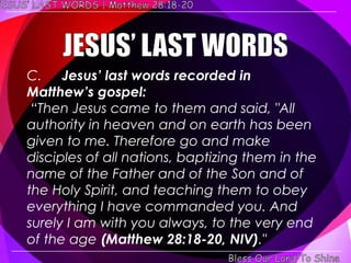 C. Jesus’ last words recorded in
Matthew’s gospel:
 ―Then Jesus came to them and said, "All
authority in heaven and on earth has been
given to me. Therefore go and make
disciples of all nations, baptizing them in the
name of the Father and of the Son and of
the Holy Spirit, and teaching them to obey
everything I have commanded you. And
surely I am with you always, to the very end
of the age (Matthew 28:18-20, NIV)."
 