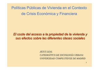 Políticas Públicas de Vivienda en el Contexto
      de Crisis Económica y Financiera




 El coste del acceso a la propiedad de la vivienda y
  sus efectos sobre las diferentes clases sociales


                   JESUS LEAL
                   CATEDRÁTICO DE SOCIOLOGÍA URBANA
                   UNIVERSIDAD COMPLUTENSE DE MADRID
                                                       1
 