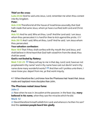 Thief on the cross:
Luke 23:42 And he said unto Jesus, Lord, remember me when thou comest
into thy kingdom.
Peter:
Acts 2:36 Therefore let all the house of Israel know assuredly, that God
hath made that same Jesus, whom ye have crucified, both Lord and Christ.
Paul:
Acts 9:5 And he said, Who art thou, Lord? And the Lord said, I am Jesus
whom thou persecutest: it is hard for thee to kick againstthe pricks. KJV
Acts 26:15 And I said, Who art thou, Lord? And he said, I am Jesus whom
thou persecutest.
Your salvation confession:
Rom 10:9 That if thou shalt confess with thy mouth the Lord Jesus, and
shalt believe in thine heart that God hath raisedhim from the dead, thou
shalt be saved.
God is not fooled by flattery:
Matt 7:22-23 22 Many will say to me in that day, Lord, Lord, have we not
prophesiedin thy name? and in thy name have cast out devils? and in thy
name done many wonderful works? 23 And then will I profess unto them, I
never knew you: depart from me, ye that work iniquity.
4:1 When therefore the Lord knew how the Pharisees had heard that Jesus
made and baptized more disciples than John,
The Pharisees noted Jesus fame:
John 2
23 Now when he was in Jerusalemat the passover, in the feast day, many
believed in his name, when they saw the miracles which he did.
Mark 12
37 David therefore himself calleth him Lord; and whence is he then his son?
And the common people heard him gladly.
 