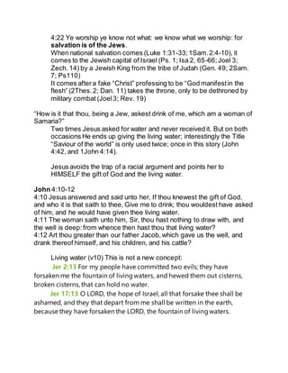 4:22 Ye worship ye know not what: we know what we worship: for
salvation is of the Jews.
When national salvation comes (Luke 1:31-33;1Sam.2:4-10), it
comes to the Jewish capital of Israel (Ps. 1; Isa 2, 65-66;Joel 3;
Zech. 14) by a Jewish King from the tribe of Judah (Gen. 49; 2Sam.
7; Ps110)
It comes aftera fake “Christ” professing to be “God manifestin the
flesh” (2Thes.2; Dan. 11) takes the throne, only to be dethroned by
military combat (Joel3; Rev. 19)
“How is it that thou, being a Jew, askest drink of me, which am a woman of
Samaria?”
Two times Jesus asked for water and never received it. But on both
occasions He ends up giving the living water; interestingly the Title
“Saviour of the world” is only used twice; once in this story (John
4:42, and 1John 4:14).
Jesus avoids the trap of a racial argument and points her to
HIMSELF the gift of God and the living water.
John 4:10-12
4:10 Jesus answered and said unto her, If thou knewest the gift of God,
and who it is that saith to thee, Give me to drink; thou wouldest have asked
of him, and he would have given thee living water.
4:11 The woman saith unto him, Sir, thou hast nothing to draw with, and
the well is deep:from whence then hast thou that living water?
4:12 Art thou greater than our father Jacob,which gave us the well, and
drank thereof himself, and his children, and his cattle?
Living water (v10) This is not a new concept:
Jer 2:13 For my people have committed two evils; they have
forsaken me the fountain of livingwaters, and hewed them out cisterns,
broken cisterns, that can hold no water.
Jer 17:13 O LORD, the hope of Israel, all that forsake thee shall be
ashamed, and they that depart from me shall be written in the earth,
because they have forsaken the LORD, the fountain of livingwaters.
 