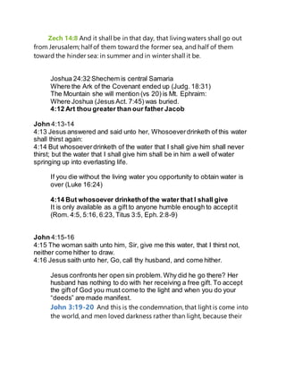 Zech 14:8 And it shall be in that day, that living waters shall go out
from Jerusalem; half of them toward the former sea, and half of them
toward the hinder sea: in summer and in winter shall it be.
Joshua 24:32 Shechem is central Samaria
Where the Ark of the Covenant ended up (Judg. 18:31)
The Mountain she will mention (vs 20) is Mt. Ephraim:
Where Joshua (Jesus Act. 7:45) was buried.
4:12 Art thou greater than our father Jacob
John 4:13-14
4:13 Jesus answered and said unto her, Whosoeverdrinketh of this water
shall thirst again:
4:14 But whosoeverdrinketh of the water that I shall give him shall never
thirst; but the water that I shall give him shall be in him a well of water
springing up into everlasting life.
If you die without the living water you opportunity to obtain water is
over (Luke 16:24)
4:14 But whosoever drinkethof the water that I shall give
It is only available as a gift to anyone humble enough to acceptit
(Rom. 4:5, 5:16, 6:23, Titus 3:5, Eph. 2:8-9)
John 4:15-16
4:15 The woman saith unto him, Sir, give me this water, that I thirst not,
neither come hither to draw.
4:16 Jesus saith unto her, Go, call thy husband, and come hither.
Jesus confronts her open sin problem.Why did he go there? Her
husband has nothing to do with her receiving a free gift. To accept
the gift of God you must come to the light and when you do your
“deeds” are made manifest.
John 3:19-20 And this is the condemnation, that light is come into
the world, and men loved darkness rather than light, because their
 