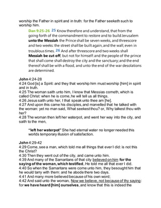 worship the Father in spirit and in truth: for the Father seeketh such to
worship him.
Dan 9:25-26 25 Know therefore and understand, that from the
going forth of the commandment to restore and to buildJerusalem
unto the Messiah the Prince shall be seven weeks, and threescore
and two weeks: the street shall be built again, and the wall, even in
troublous times. 26 And after threescore and two weeks shall
Messiah be cut off, but not for himself: and the people of the prince
that shall come shall destroy the city and the sanctuary; and the end
thereof shall be with a flood, and unto the end of the war desolations
are determined.
John 4:24-28
4:24 God [is] a Spirit: and they that worship him must worship [him] in spirit
and in truth.
4:25 The woman saith unto him, I know that Messias cometh, which is
called Christ: when he is come,he will tell us all things.
4:26 Jesus saith unto her, I that speak unto thee am [he].
4:27 And upon this came his disciples,and marvelled that he talked with
the woman: yet no man said, What seekestthou? or, Why talkest thou with
her?
4:28 The woman then left her waterpot, and went her way into the city, and
saith to the men,
“left her waterpot” She had eternal water no longer needed this
worlds temporary illusion of satisfaction.
John 4:29-42
4:29 Come,see a man, which told me all things that ever I did: is not this
the Christ?
4:30 Then they went out of the city, and came unto him.
4:39 And many of the Samaritans of that city believed on him for the
saying of the woman,which testified, He told me all that ever I did.
4:40 So when the Samaritans were come unto him, they besoughthim that
he would tarry with them: and he abode there two days.
4:41 And many more believed because of his own word;
4:42 And said unto the woman, Now we believe, not because of thy saying:
for we have heard [him] ourselves,and know that this is indeed the
 