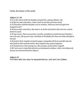 Christ, the Savior of the world.
John 4:31-38
4:31 In the mean while his disciples prayed him, saying, Master, eat.
4:32 But he said unto them, I have meat to eat that ye know notof.
4:33 Therefore said the disciples one to another, Hath any man broughthim
[ought] to eat?
4:34 Jesus saith unto them, My meat is to do the will of him that sent me, and to
finish his work.
4:35 Say notye, There are yet four months, and [then] cometh harvest? behold, I
say unto you, Liftup your eyes, and look on the fields; for they are white already to
harvest.
4:36 And he that reapeth receiveth wages, and gathereth fruitunto life eternal:
that both he that soweth and he that reapeth may rejoice together.
4:37 And herein is that saying true, One soweth, and another reapeth.
4:38 I sent you to reap thatwhereon ye bestowed no labour: other men laboured,
and ye are entered into their labours.
John 4:43
4:43 Now after two days he departed thence, and went into Galilee.
 