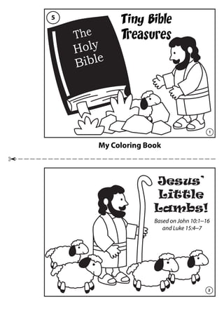 My Coloring Book
Tiny Bible
Treasures
Jesus’
Little
Lambs!
The
Holy
Bible
1
2
5
Based on John 10:1―16
and Luke 15:4―7
 
