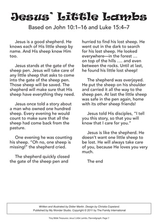 Jesus is a good shepherd. He
knows each of His little sheep by
name. And His sheep know Him
too.
Jesus stands at the gate of the
sheep pen. Jesus will take care of
any little sheep that asks to come
into the gate of the sheep pen.
Those sheep will be saved. The
shepherd will make sure that His
sheep have everything they need.
Jesus once told a story about
a man who owned one hundred
sheep. Every evening he would
count to make sure that all the
sheep had come back from the
pasture.
One evening he was counting
his sheep. “Oh no, one sheep is
missing!” the shepherd cried.
The shepherd quickly closed
the gate of the sheep pen and
hurried to find his lost sheep. He
went out in the dark to search
for his lost sheep. He looked
everywhere—in the forest …
on top of the hills …. and even
between the rocks. Until at last,
he found his little lost sheep!
The shepherd was overjoyed.
He put the sheep on his shoulder
and carried it all the way to the
sheep pen. At last the little sheep
was safe in the pen again, home
with its other sheep friends!
Jesus told His disciples, “I tell
you this story, so that you will
know that I care for you.”
Jesus is like the shepherd. He
doesn’t want one little sheep to
be lost. He will always take care
of you, because He loves you very
much.
The end
Tiny Bible Treasures: Jesus’Little Lambs. Flannelgraph. Page 7
Jesus’ Little Lambs
Based on John 10:1–16 and Luke 15:4–7
Written and illustrated by Didier Martin. Design by Christia Copeland.
Published by My Wonder Studio. Copyright © 2011 by The Family International
 