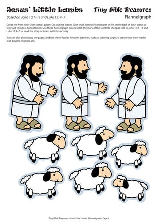 Tiny Bible Treasures: Jesus’Little Lambs. Flannelgraph. Page 1
Jesus’ Little Lambs
Based on John 10:1–16 and Luke 15: 4–7
Cover the front with clear contact paper. Cut out the pieces. Glue small pieces of sandpaper or felt on the back of each piece, so
they will stick to a flannel board. Use these flannelgraph pieces to tell the story of the lost little sheep as told in John 10:1–16 and
Luke 15:4–7, or read the story included with this activity.
You can also photocopy the pages, and use these figures for other activities, such as, coloring pages, to create your own reader,
wall posters, mobiles, etc.
Tiny Bible Treasures
Flannelgraph
 