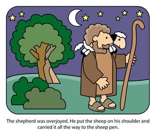 The shepherd was overjoyed. He put the sheep on his shoulder and
carried it all the way to the sheep pen.
 