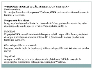 WINDOWS VS OS X: ¿CUÁL ES EL MEJOR SISTEMA?
Funcionamiento
Si trabajas desde hace tiempo con Windows, OS X no te resultará inmediatamente
familiar y viceversa.
Programas incluidos
Integra aplicaciones de cliente de correo electrónico, gestión de calendario, suite
de oficina, edición de imagen y vídeo. Todo incluido en OS X.
Fiabilidad
El propio OS X no está exento de fallos pero, debido a que el hardware y software
de Apple sintonizan de manera óptima, OS X funciona de manera mucho más
fiable que Windows.
Oferta disponible en el mercado
La gama y oferta tanto de hardware y software disponible para Windows es mucho
mayor.
Seguridad
Aunque también se producen ataques en la plataforma OS X, la mayoría de
delincuentes cibernéticos enfocan su actividad en Windows.
 