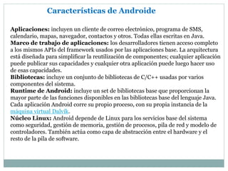 Características de Androide
Aplicaciones: incluyen un cliente de correo electrónico, programa de SMS,
calendario, mapas, navegador, contactos y otros. Todas ellas escritas en Java.
Marco de trabajo de aplicaciones: los desarrolladores tienen acceso completo
a los mismos APIs del framework usados por las aplicaciones base. La arquitectura
está diseñada para simplificar la reutilización de componentes; cualquier aplicación
puede publicar sus capacidades y cualquier otra aplicación puede luego hacer uso
de esas capacidades.
Bibliotecas: incluye un conjunto de bibliotecas de C/C++ usadas por varios
componentes del sistema.
Runtime de Android: incluye un set de bibliotecas base que proporcionan la
mayor parte de las funciones disponibles en las bibliotecas base del lenguaje Java.
Cada aplicación Android corre su propio proceso, con su propia instancia de la
máquina virtual Dalvik.
Núcleo Linux: Android depende de Linux para los servicios base del sistema
como seguridad, gestión de memoria, gestión de procesos, pila de red y modelo de
controladores. También actúa como capa de abstracción entre el hardware y el
resto de la pila de software.
 